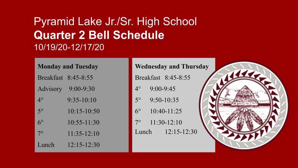 Pyramid Lake Jr./Sr. High School Quarter 2 Bell Schedule  10/19/20-12/17/20 Monday and Tuesday Breakfast	8:45-8:55 Advisory	 9:00-9:30 4° 		9:35-10:10 5°		10:15-10:50 6°		10:55-11:30 7°		11:35-12:10 Lunch	12:15-12:30 Wednesday and Thursday Breakfast	8:45-8:55 4° 	9:00-9:45 5°	9:50-10:35 6°	10:40-11:25 7°	11:30-12:10 Lunch	12:15-12:30