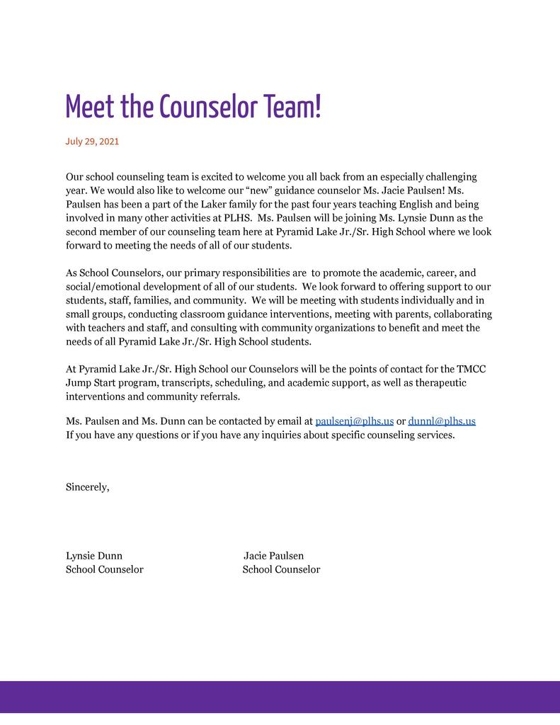  Meet the Counselor Team! July 29, 2021  Our school counseling team is excited to welcome you all back from an especially challenging year. We would also like to welcome our “new” guidance counselor Ms. Jacie Paulsen! Ms. Paulsen has been a part of the Laker family for the past four years teaching English and being involved in many other activities at PLHS.  Ms. Paulsen will be joining Ms. Lynsie Dunn as the second member of our counseling team here at Pyramid Lake Jr./Sr. High School where we look forward to meeting the needs of all of our students.   As School Counselors, our primary responsibilities are  to promote the academic, career, and social/emotional development of all of our students.  We look forward to offering support to our students, staff, families, and community.  We will be meeting with students individually and in small groups, conducting classroom guidance interventions, meeting with parents, collaborating with teachers and staff, and consulting with community organizations to benefit and meet the needs of all Pyramid Lake Jr./Sr. High School students.  At Pyramid Lake Jr./Sr. High School our Counselors will be the points of contact for the TMCC Jump Start program, transcripts, scheduling, and academic support, as well as therapeutic interventions and community referrals.  Ms. Paulsen and Ms. Dunn can be contacted by email at paulsenj@plhs.us or dunnl@plhs.us     If you have any questions or if you have any inquiries about specific counseling services.    Sincerely,     Lynsie Dunn                                                  Jacie Paulsen School Counselor			     School Counselor
