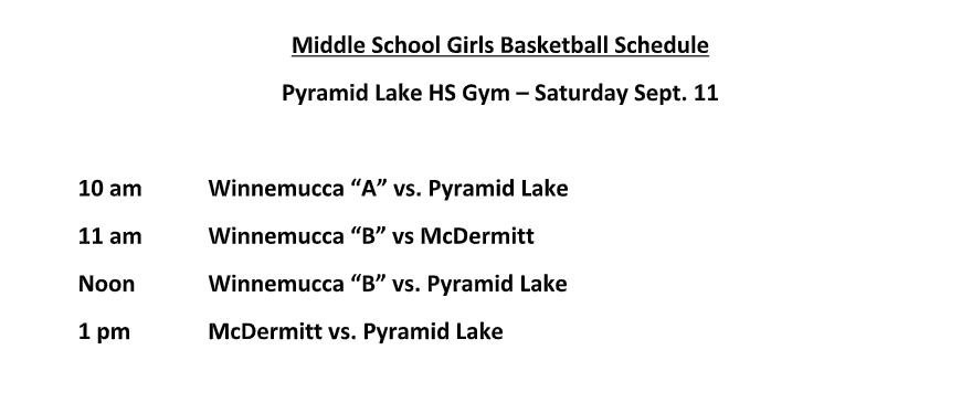Middle School Girls Basketball Schedule Pyramid Lake HS Gym – Saturday Sept. 11  10 am Winnemucca “A” vs. Pyramid Lake 11 am Winnemucca “B” vs McDermitt Noon Winnemucca “B” vs. Pyramid Lake 1 pm McDermitt vs. Pyramid Lake