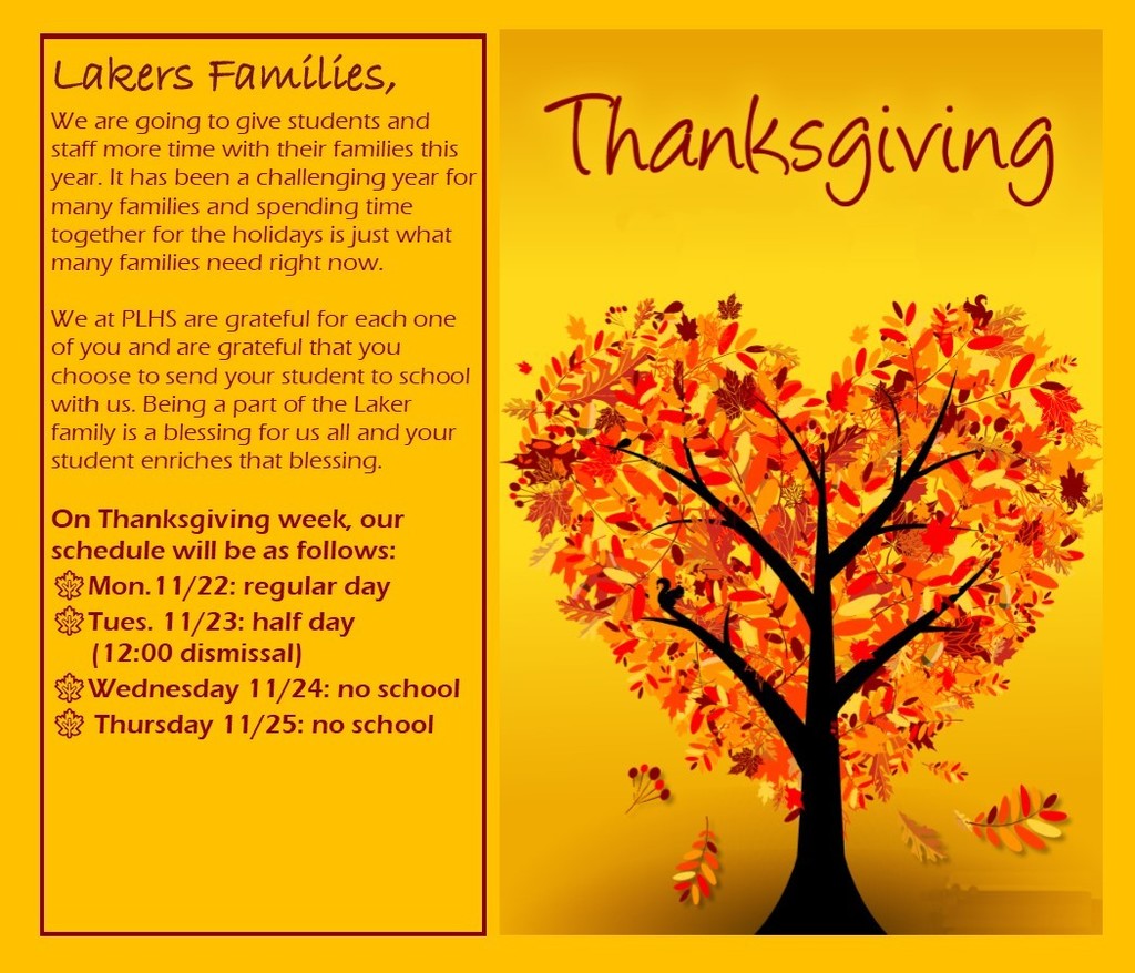 Lakers Families,  We are going to give students and staff more time with their families this year. It has been a challenging year for many families and spending time together for the holidays is just what many families need right now.   We at PLHS are grateful for each one of you and are grateful that you choose to send your student to school with us. Being a part of the Laker family is a blessing for us all and your student enriches that blessing.   On Thanksgiving week, our schedule will be as follows: 🍁Mon.11/22: regular day 🍁Tues. 11/23: half day  (12:00 dismissal) 🍁Wednesday 11/24: no school 🍁 Thursday 11/25: no school