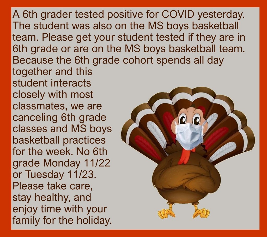 A 6th grader tested positive for COVID yesterday. The student was also on the MS boys basketball team. Please get your student tested if they are in 6th grade or are on the MS boys basketball team. Because the 6th grade cohort spends all day together and this student interacts closely with most classmates, we are canceling 6th grade classes and MS boys basketball practices for the week. No 6th grade Monday 11/22 or Tuesday 11/23. Please take care, stay healthy, and enjoy time with your family for the holiday.