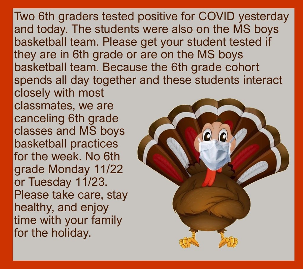 Two 6th graders tested positive for COVID yesterday and today. The students were also on the MS boys basketball team. Please get your student tested if they are in 6th grade or are on the MS boys basketball team. Because the 6th grade cohort spends all day together and these students interact closely with most classmates, we are canceling 6th grade classes and MS boys basketball practices for the week. No 6th grade Monday 11/22 or Tuesday 11/23. Please take care, stay healthy, and enjoy time with your family for the holiday. 