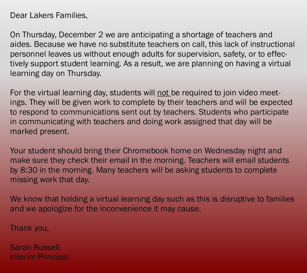 ​Dear Lakers Families,    On Thursday, December 2 we are anticipating a shortage of teachers and aides. Because we have no substitute teachers on call, this lack of instructional personnel leaves us without enough adults for supervision, safety, or to effectively support student learning. As a result, we are planning on having a virtual learning day on Thursday.     For the virtual learning day, students will not be required to join video meetings. They will be given work to complete by their teachers and will be expected to respond to communications sent out by teachers. Students who participate in communicating with teachers and doing work assigned that day will be marked present.     Your student should bring their Chromebook home on Wednesday night and make sure they check their email in the morning. Teachers will email students by 8:30 in the morning. Many teachers will be asking students to complete missing work that day.     We know that holding a virtual learning day such as this is disruptive to families and we apologize for the inconvenience it may cause.     Thank you,     Sarah Russell  Interim Principal​