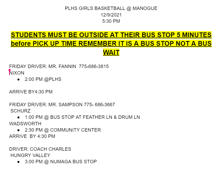  PLHS GIRLS BASKETBALL @ MANOGUE 12/9/2021 5:30 PM  STUDENTS MUST BE OUTSIDE AT THEIR BUS STOP 5 MINUTES before PICK UP TIME REMEMBER IT IS A BUS STOP NOT A BUS WAIT FRIDAY DRIVER: MR. FANNIN  775-686-3815 NIXON 2:00 PM @PLHS  ARRIVE BY4:30 PM  FRIDAY DRIVER: MR. SAMPSON 775- 686-3667  SCHURZ 1:00 PM @ BUS STOP AT FEATHER LN & DRUM LN WADSWORTH 2:30 PM @ COMMUNITY CENTER ARRIVE  BY 4:30 PM   DRIVER: COACH CHARLES  HUNGRY VALLEY 3:00 PM @ NUMAGA BUS STOP
