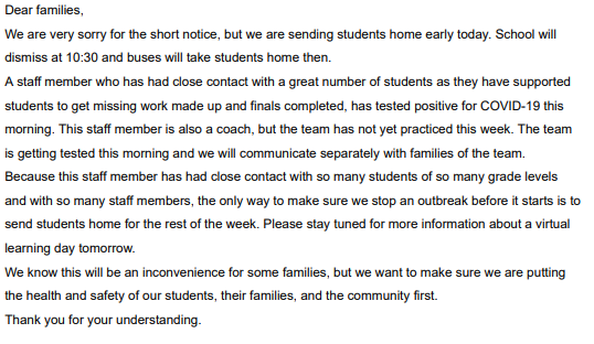 Dear families, We are very sorry for the short notice, but we are sending students home early today. School will dismiss at 10:30 and buses will take students home then. A staff member who has had close contact with a great number of students as they have supported students to get missing work made up and finals completed, has tested positive for COVID-19 this morning. This staff member is also a coach, but the team has not yet practiced this week. The team is getting tested this morning and we will communicate separately with families of the team. Because this staff member has had close contact with so many students of so many grade levels and with so many staff members, the only way to make sure we stop an outbreak before it starts is to send students home for the rest of the week. Please stay tuned for more information about a virtual learning day tomorrow. We know this will be an inconvenience for some families, but we want to make sure we are putting the health and safety of our students, their families, and the community first. Thank you for your understanding. 