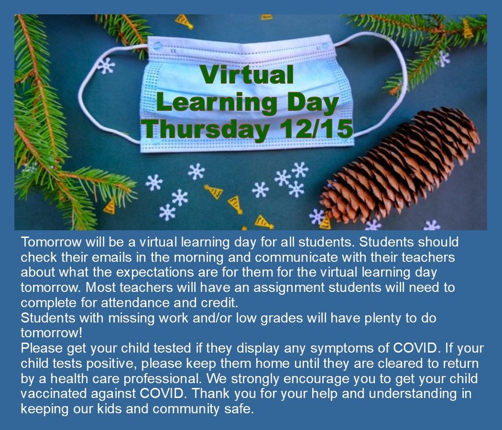 Tomorrow will be a virtual learning day for all students. Students should check their emails in the morning and communicate with their teachers about what the expectations are for them for the virtual learning day tomorrow. Most teachers will have an assignment students will need to complete for attendance and credit.  Students with missing work and/or low grades will have plenty to do tomorrow! Please get your child tested if they display any symptoms of COVID. If your child tests positive, please keep them home until they are cleared to return by a health care professional. We strongly encourage you to get your child vaccinated against COVID. Thank you for your help and understanding in keeping our kids and community safe. 