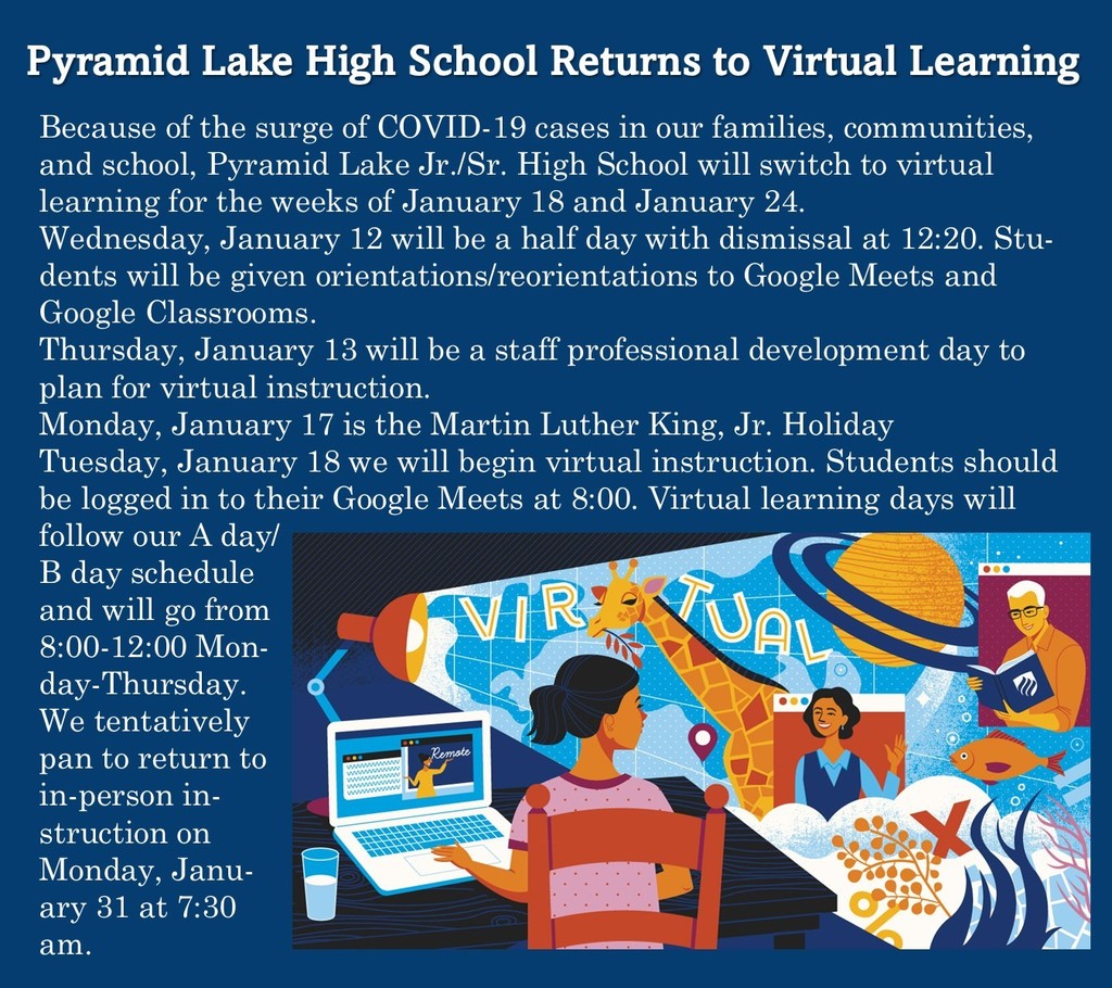 Because of the surge of COVID-19 cases in our families, communities, and school, Pyramid Lake Jr./Sr. High School will switch to virtual learning for the weeks of January 18 and January 24.  Wednesday, January 12 will be a half day with dismissal at 12:20. Students will be given orientations/reorientations to Google Meets and Google Classrooms.  Thursday, January 13 will be a staff professional development day to plan for virtual instruction.  Monday, January 17 is the Martin Luther King, Jr. Holiday Tuesday, January 18 we will begin virtual instruction. Students should be logged in to their Google Meets at 8:00. Virtual learning days will follow our A day/B day schedule and will go from 8:00-12:00 Monday-Thursday.  We tentatively pan to return to in-person instruction on Monday, January 31 at 7:30 am. 