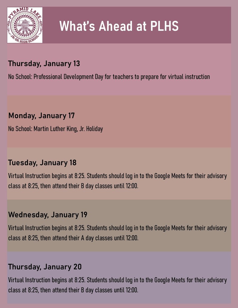 What’s Ahead at PLHS Thursday, January 13 No School: Professional Development Day for teachers to prepare for virtual instructionMonday, January 17 No School: Martin Luther King, Jr. HolidayTuesday, January 18 Virtual Instruction begins at 8:25. Students should log in to the Google Meets for their advisory class at 8:25, then attend their B day classes until 12:00. Wednesday, January 19 Virtual Instruction begins at 8:25. Students should log in to the Google Meets for their advisory class at 8:25, then attend their A day classes until 12:00. Wednesday, January 19 Virtual Instruction begins at 8:25. Students should log in to the Google Meets for their advisory class at 8:25, then attend their A day classes until 12:00. 