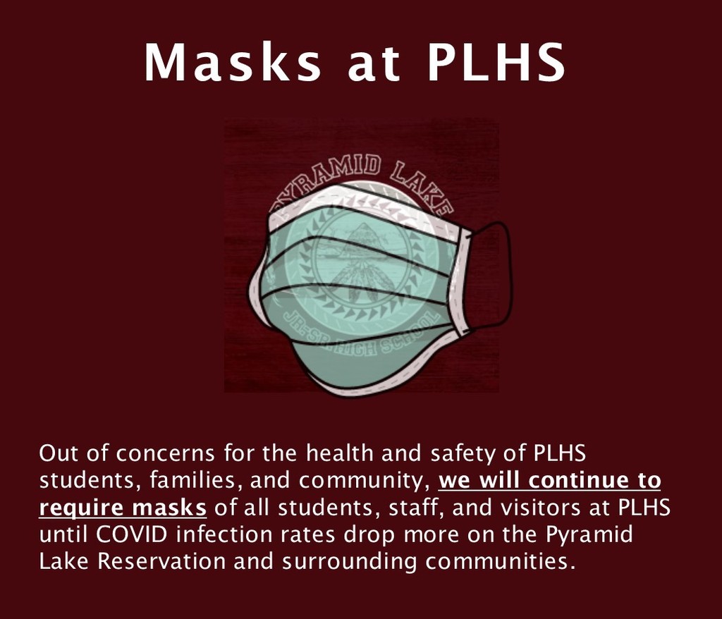 Out of concerns for the health and safety of PLHS students, families, and community, we will continue to require masks of all students, staff, and visitors at PLHS until COVID infection rates drop more on the Pyramid Lake Reservation and surrounding communities. 