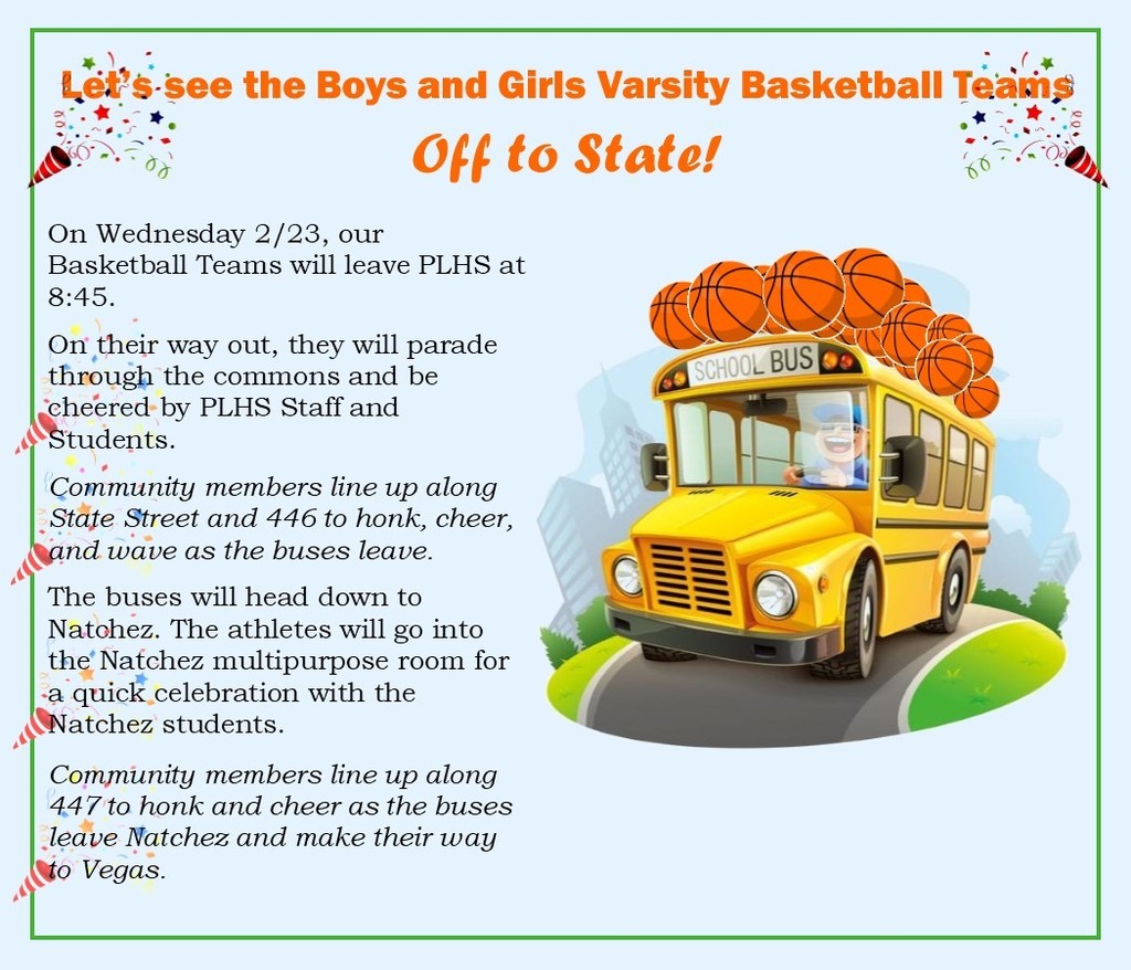 On Wednesday 2/23, our Basketball Teams will leave PLHS at 8:45.  On their way out, they will parade through the commons and be cheered by PLHS Staff and Students.  Community members line up along State Street and 446 to honk, cheer, and wave as the buses leave.   The buses will head down to Natchez. The athletes will go into the Natchez multipurpose room for a quick celebration with the Natchez students.   Community members line up along 447 to honk and cheer as the buses leave Natchez and make their way to Vegas. 